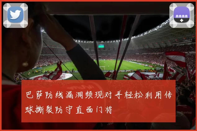 巴萨防线漏洞频现对手轻松利用传球撕裂防守直面门将