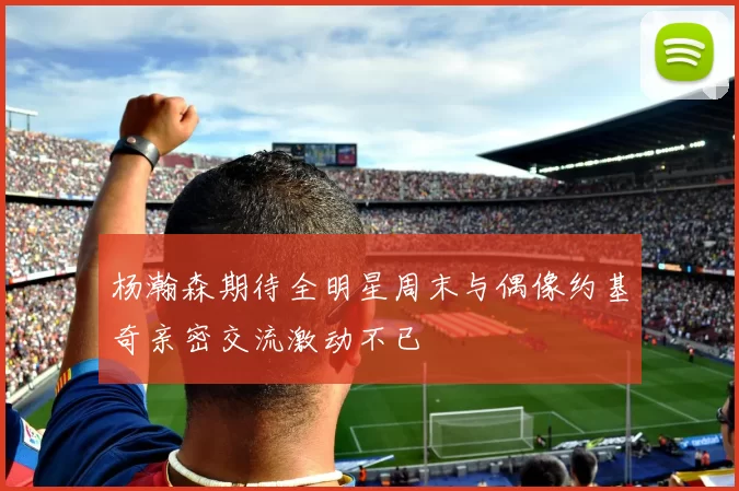 杨瀚森期待全明星周末与偶像约基奇亲密交流激动不已