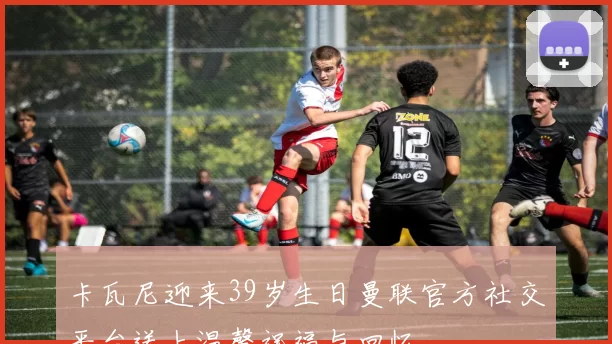 卡瓦尼迎来39岁生日曼联官方社交平台送上温馨祝福与回忆