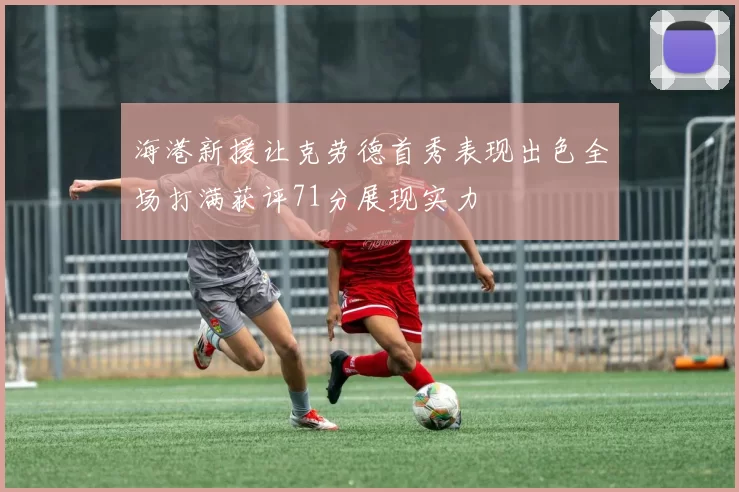 海港新援让克劳德首秀表现出色全场打满获评71分展现实力