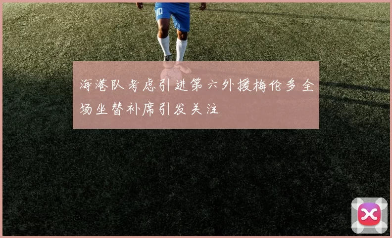 海港队考虑引进第六外援梅伦多全场坐替补席引发关注
