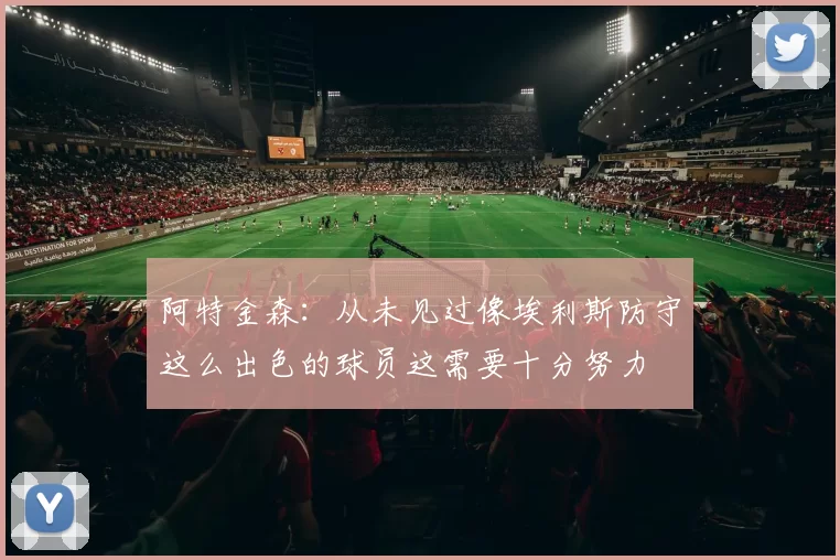 阿特金森：从未见过像埃利斯防守这么出色的球员这需要十分努力