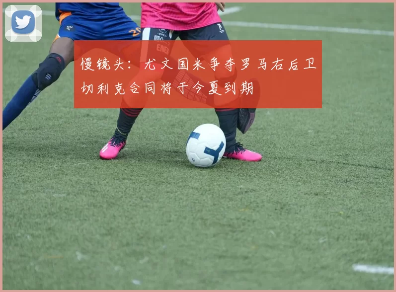慢镜头：尤文国米争夺罗马右后卫切利克合同将于今夏到期