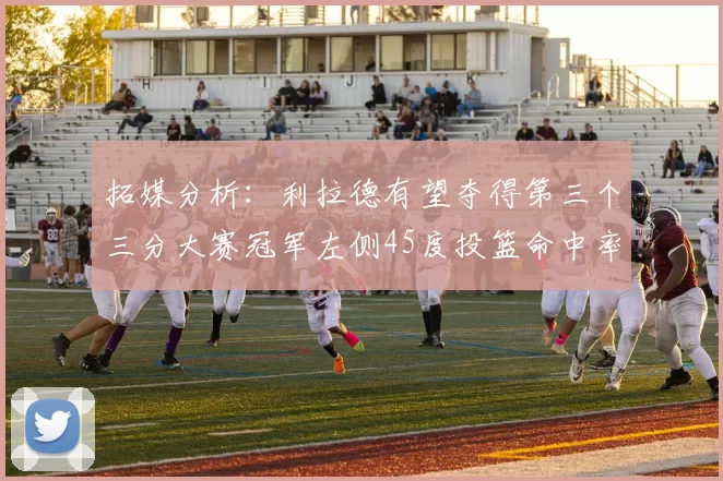 拓媒分析：利拉德有望夺得第三个三分大赛冠军左侧45度投篮命中率惊人
