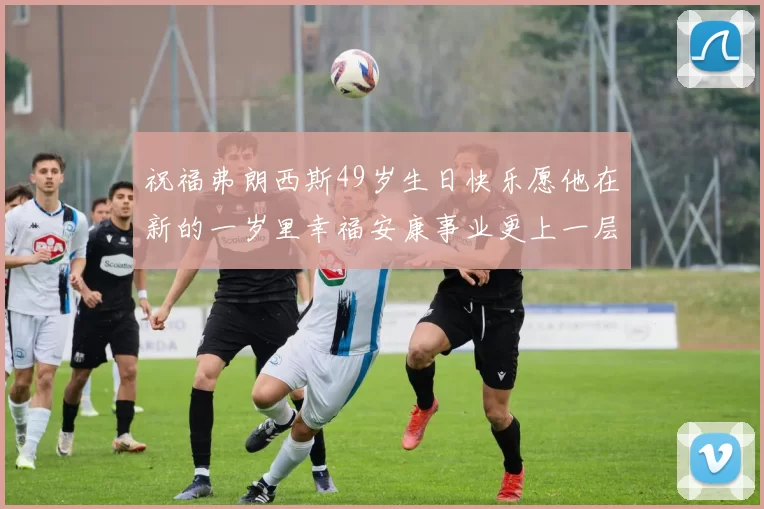 祝福弗朗西斯49岁生日快乐愿他在新的一岁里幸福安康事业更上一层楼