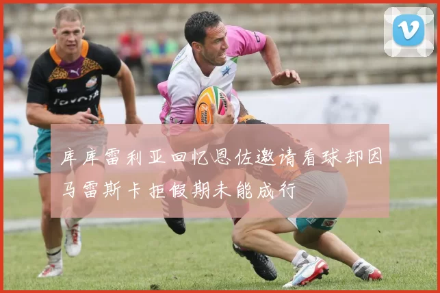 库库雷利亚回忆恩佐邀请看球却因马雷斯卡拒假期未能成行