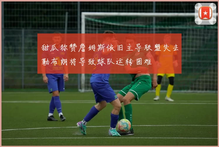 甜瓜称赞詹姆斯依旧主导联盟失去勒布朗将导致球队运转困难