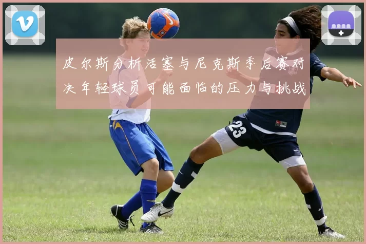 皮尔斯分析活塞与尼克斯季后赛对决年轻球员可能面临的压力与挑战