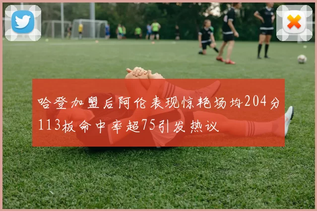 哈登加盟后阿伦表现惊艳场均204分113板命中率超75引发热议