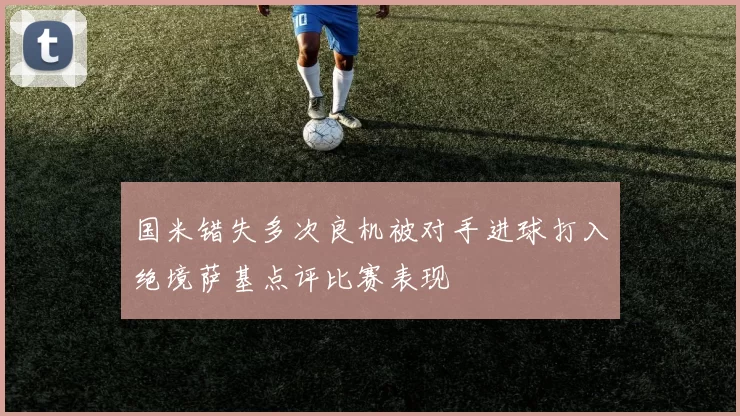 国米错失多次良机被对手进球打入绝境萨基点评比赛表现