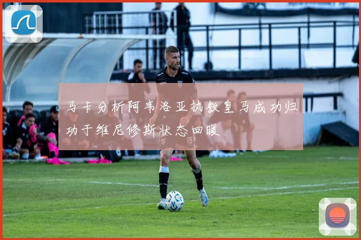 马卡分析阿韦洛亚执教皇马成功归功于维尼修斯状态回暖