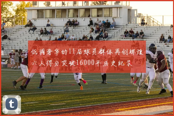 低调奢华的11届球员群体再创辉煌六人得分突破16000平历史纪录