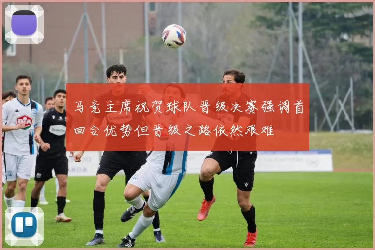 马竞主席祝贺球队晋级决赛强调首回合优势但晋级之路依然艰难