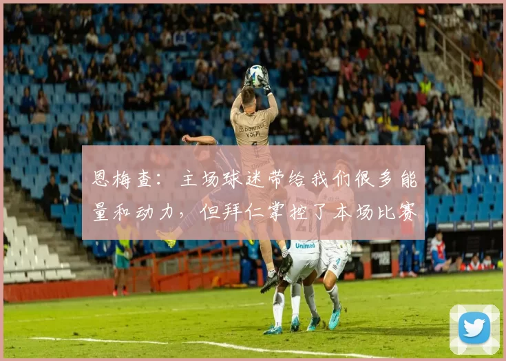 恩梅查：主场球迷带给我们很多能量和动力，但拜仁掌控了本场比赛
